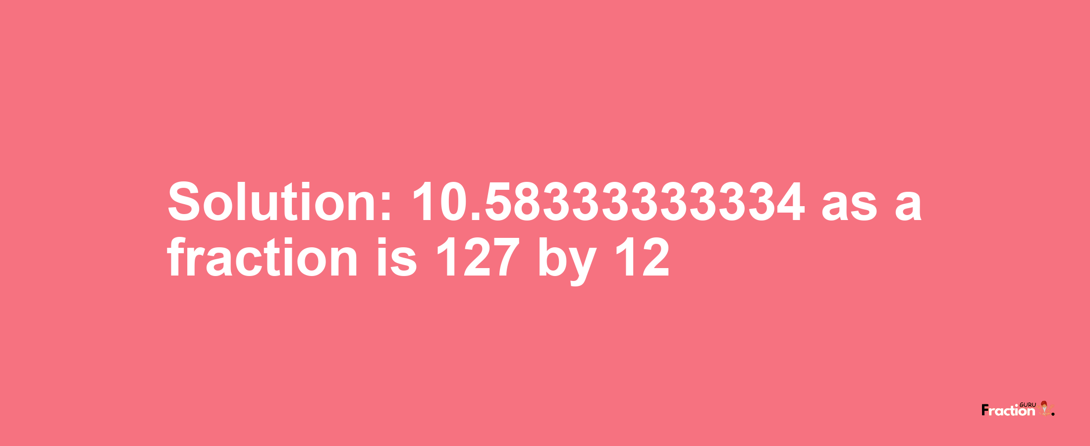 Solution:10.58333333334 as a fraction is 127/12